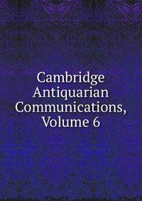 Cambridge Antiquarian Communications, Volume 6