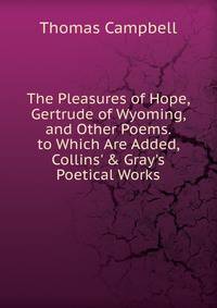 The Pleasures of Hope, Gertrude of Wyoming, and Other Poems. to Which Are Added, Collins' &amp; Gray's Poetical Works