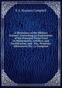 A Dictionary of the Military Science: Containing an Explanation of the Principal Terms Used in Mathematics, Artillery, and Fortification; and . Pay, Pensions, Allowances, Etc.; a Comparat