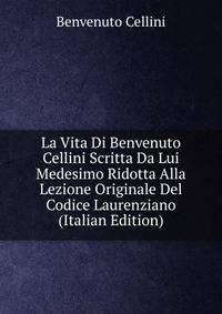 La Vita Di Benvenuto Cellini Scritta Da Lui Medesimo Ridotta Alla Lezione Originale Del Codice Laurenziano (Italian Edition)