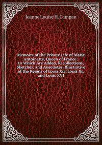 Memoirs of the Private Life of Marie Antoinette, Queen of France . to Which Are Added, Recollections, Sketches, and Anecdotes, Illustrative of the Reigns of Louis Xiv, Louis Xv, and Louis XVI