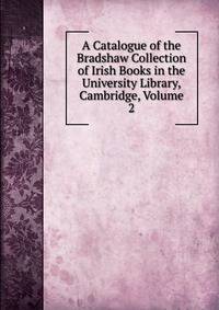 A Catalogue of the Bradshaw Collection of Irish Books in the University Library, Cambridge, Volume 2