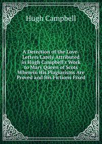 A Detection of the Love-Letters Lately Attributed in Hugh Campbell's Work to Mary Queen of Scots Wherein His Plagiarisms Are Proved and His Fictions Fixed