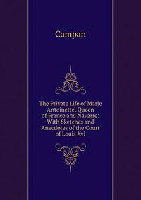 The Private Life of Marie Antoinette, Queen of France and Navarre: With Sketches and Anecdotes of the Court of Louis Xvi.