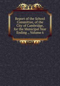 Report of the School Committee, of the City of Cambridge, for the Municipal Year Ending ., Volume 6