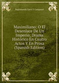 Maximiliano: O El Desenlace De Un Imperio; Drama Historico En Cuatro Actos Y En Prosa (Spanish Edition)