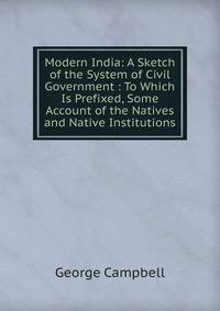 Modern India: A Sketch of the System of Civil Government : To Which Is Prefixed, Some Account of the Natives and Native Institutions
