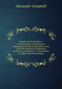 Debate On the Evidences of Christianity: Containing an Examination of the Social System, and of All the Systems of Scepticism of Ancient and Modern . of Cincinnati, for Eight Days Successively