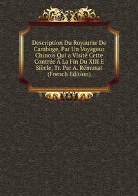Description Du Royaume De Camboge, Par Un Voyageur Chinois Qui a Visite Cette Contree A La Fin Du XIII E Siecle, Tr. Par A. Remusat (French Edition)