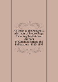 An Index to the Reports &amp; Abstracts of Proceedlngs: Including Subjects and Authors of Communications and Publications. 1840-1897