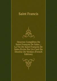 Oeuvres Completes De Saint Francois De Sales .: La Vie De Saint Francois De Sales.Ecrite Par Un Cure Du Diocese De Verdun (French Edition)