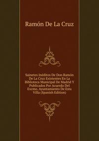Sainetes Ineditos De Don Ramon De La Cruz Existentes En La Biblioteca Municipal De Madrid Y Publicados Por Acuerdo Del Excmo. Ayuntamiento De Esta Villa (Spanish Edition)