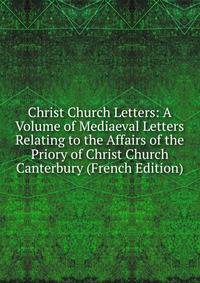 Christ Church Letters: A Volume of Mediaeval Letters Relating to the Affairs of the Priory of Christ Church Canterbury (French Edition)