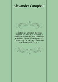 A Debate On Christian Baptism: Between the Rev. W. L. Maccalla, a Presbyterian Teacher, and Alexander Campbell, Held at Washington, Ky. Commencing On . of a Very Numerous and Respectable Congre