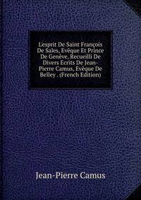 L'esprit De Saint Fran?ois De Sales, Ev?que Et Prince De Gen?ve, Recueilli De Divers Ecrits De Jean-Pierre Camus, Ev?que De Belley . (French Edition)