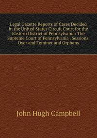 Legal Gazette Reports of Cases Decided in the United States Circuit Court for the Eastern District of Pennsylvania: The Supreme Court of Pennsylvania . Sessions, Oyer and Teminer and Orphans
