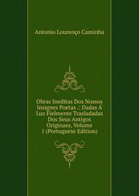 Obras Ineditas Dos Nossos Insignes Poetas .: Dadas A Luz Fielmente Trasladadas Dos Seus Antigos Originaes, Volume 1 (Portuguese Edition)