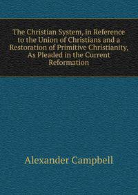 The Christian System, in Reference to the Union of Christians and a Restoration of Primitive Christianity, As Pleaded in the Current Reformation