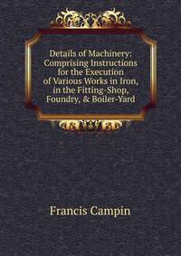 Details of Machinery: Comprising Instructions for the Execution of Various Works in Iron, in the Fitting-Shop, Foundry, &amp; Boiler-Yard