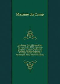 Les Beaux-Arts ? L'exposition Universelle De 1855: Peinture, Sculpture. France, Angleterre, Belgique, Danemark, Su?de Et Norv?ge, Suisse, Hollande, Allemagne, Italie (French Edition)