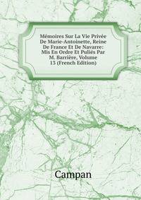 Memoires Sur La Vie Privee De Marie-Antoinette, Reine De France Et De Navarre: Mis En Ordre Et Pulies Par M. Barriere, Volume 13 (French Edition)