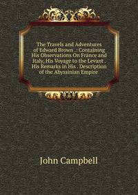 The Travels and Adventures of Edward Brown .: Containing His Observations On France and Italy, His Voyage to the Levant . His Remarks in His . Description of the Abyssinian Empire .