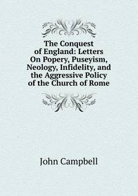 The Conquest of England: Letters On Popery, Puseyism, Neology, Infidelity, and the Aggressive Policy of the Church of Rome