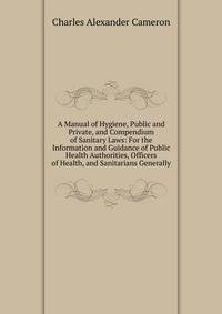 A Manual of Hygiene, Public and Private, and Compendium of Sanitary Laws: For the Information and Guidance of Public Health Authorities, Officers of Health, and Sanitarians Generally