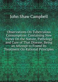 Observations On Tuberculous Consumption: Containing New Views On the Nature, Pathology and Cure of That Disease, Being an Attempt to Found Its Treatment On Rational Principles