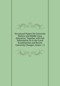 Occasional Papers On University Matters and Middle Class Education: Together with Full Information As to the Local Examinations and Recent University Changes, Issues 1-3