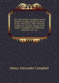 The Trial of Major Campbell, for the Murder of Captain Boyd, in a Duel, On the 23D of June, 1807: With the Evidence in Full, the Charge of the Judge, . Campbell's Last Moments, Execution, &amp;c., &amp;c