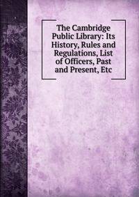 The Cambridge Public Library: Its History, Rules and Regulations, List of Officers, Past and Present, Etc