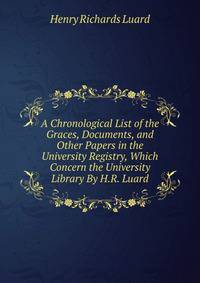 A Chronological List of the Graces, Documents, and Other Papers in the University Registry, Which Concern the University Library By H.R. Luard.
