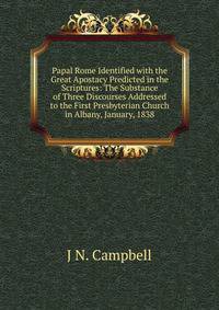 Papal Rome Identified with the Great Apostacy Predicted in the Scriptures: The Substance of Three Discourses Addressed to the First Presbyterian Church in Albany, January, 1838