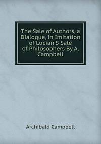 The Sale of Authors, a Dialogue, in Imitation of Lucian'S Sale of Philosophers By A. Campbell.