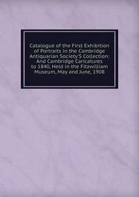 Catalogue of the First Exhibition of Portraits in the Cambridge Antiquarian Society'S Collection: And Cambridge Caricatures to 1840, Held in the Fitzwilliam Museum, May and June, 1908