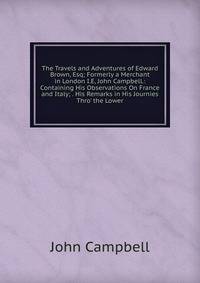 The Travels and Adventures of Edward Brown, Esq; Formerly a Merchant in London I.E, John Campbell.: Containing His Observations On France and Italy; . His Remarks in His Journies Thro' the Lower