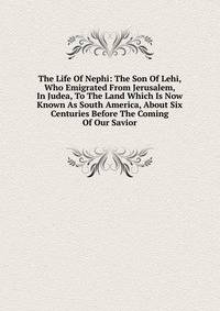 The Life Of Nephi: The Son Of Lehi, Who Emigrated From Jerusalem, In Judea, To The Land Which Is Now Known As South America, About Six Centuries Before The Coming Of Our Savior