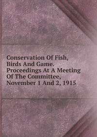 Conservation Of Fish, Birds And Game. Proceedings At A Meeting Of The Committee, November 1 And 2, 1915
