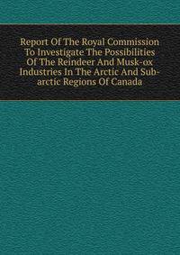 Report Of The Royal Commission To Investigate The Possibilities Of The Reindeer And Musk-ox Industries In The Arctic And Sub-arctic Regions Of Canada