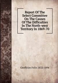 Report Of The Select Committee On The Causes Of The Difficulties In The North-west Territory In 1869-70