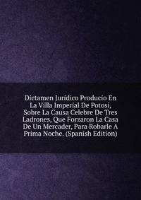 Dictamen Juridico Producio En La Villa Imperial De Potosi, Sobre La Causa Celebre De Tres Ladrones, Que Forzaron La Casa De Un Mercader, Para Robarle A Prima Noche. (Spanish Edition)