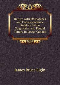 Return with Despatches and Correspondence Relative to the Seigniorial and Feudal Tenure in Lower Canada