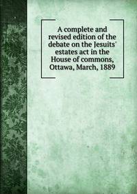 A complete and revised edition of the debate on the Jesuits' estates act in the House of commons, Ottawa, March, 1889