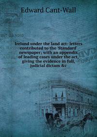 Ireland under the land act: letters contributed to the 'Standard' newspaper; with an appendix of leading cases under the act, giving the evidence in full, judicial dictam &amp;c