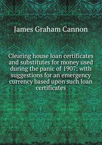 Clearing house loan certificates and substitutes for money used during the panic of 1907: with suggestions for an emergency currency based upon such loan certificates