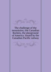 The challenge of the mountains; the Canadian Rockies, the playground of America. Issued by the Canadian Pacific railway