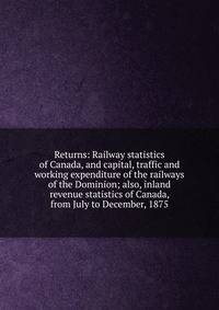 Returns: Railway statistics of Canada, and capital, traffic and working expenditure of the railways of the Dominion; also, inland revenue statistics of Canada, from July to December, 1875