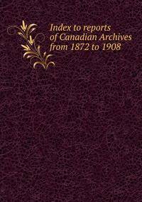 Index to reports of Canadian Archives from 1872 to 1908