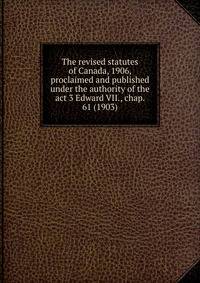 The revised statutes of Canada, 1906, proclaimed and published under the authority of the act 3 Edward VII., chap. 61 (1903)